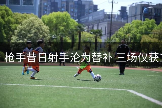 枪手昔日射手沦为替补 三场仅获12分钟登场时间